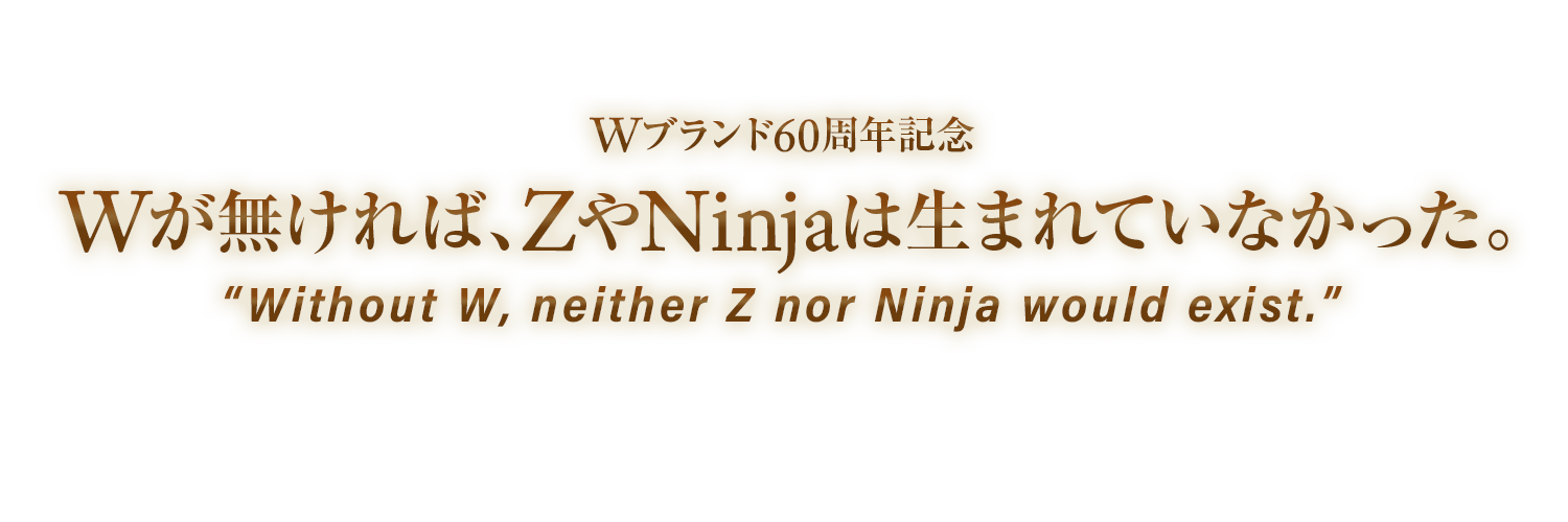 W60周年記念 Wが無ければ、ZやNinjaは生まれていなかった。 Without W, neither Z nor Ninja would exist.