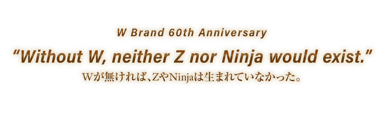 W Brand 60th Anniversary. Without W, neither Z nor Ninja would exist. Wが無ければ、ZやNinjaは生まれていなかった。